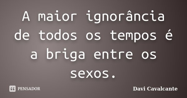 A maior ignorância de todos os tempos é a briga entre os sexos.... Frase de Davi Cavalcante.