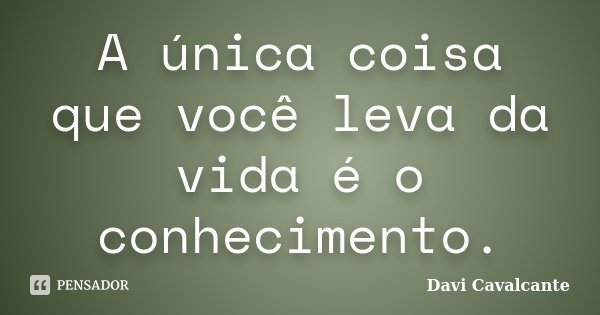 A única coisa que você leva da vida é o conhecimento.... Frase de Davi Cavalcante.