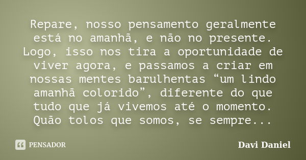 Repare, nosso pensamento geralmente está no amanhã, e não no presente. Logo, isso nos tira a oportunidade de viver agora, e passamos a criar em nossas mentes ba... Frase de Davi Daniel.