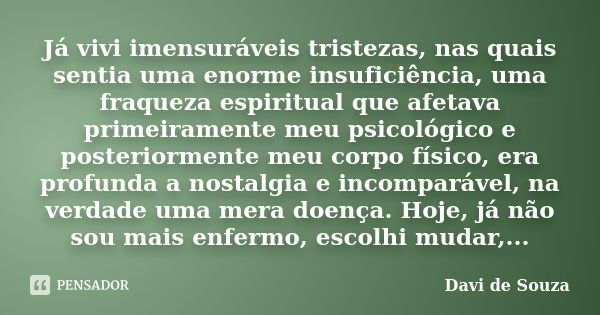 Já vivi imensuráveis tristezas, nas quais sentia uma enorme insuficiência, uma fraqueza espiritual que afetava primeiramente meu psicológico e posteriormente me... Frase de Davi de Souza.