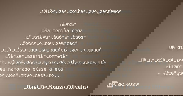 Valor das coisas que ganhamos Havia Uma menina cega E odiava tudo e todos Menos o seu namorado Um dia ela disse que se poderia ver o mundo Ela se casaria com el... Frase de Davi De Souza Oliveira.