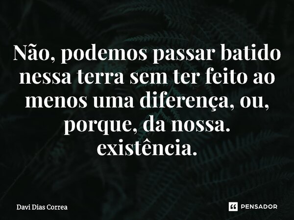 Não, podemos passar batido nessa terra sem ter feito ao menos uma diferença, ou, porque, da nossa. existência.... Frase de Davi Dias Correa.