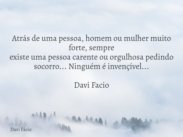 Atrás de uma pessoa, homem ou mulher muito forte, sempre existe uma pessoa carente ou orgulhosa pedindo socorro... Ninguém é invençível... Davi Facio... Frase de Davi Fácio.