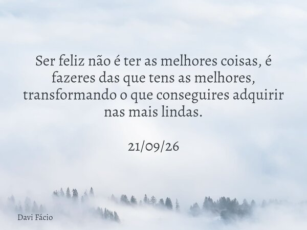 Ser feliz não é ter as melhores coisas, é fazeres das que tens as melhores, transformando o que conseguires adquirir nas mais lindas. 21/09/26... Frase de Davi Fácio.