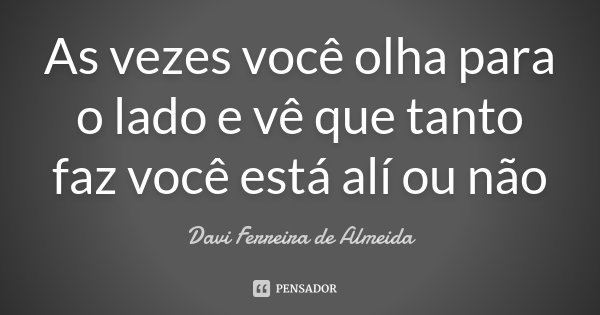 As vezes você olha para o lado e vê que tanto faz você está alí ou não... Frase de Davi Ferreira de Almeida.