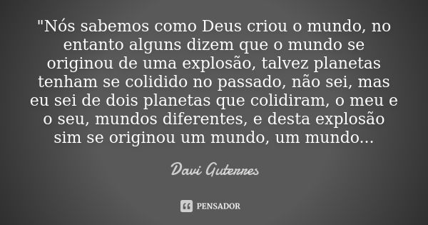 "Nós sabemos como Deus criou o mundo, no entanto alguns dizem que o mundo se originou de uma explosão, talvez planetas tenham se colidido no passado, não s... Frase de Davi Guterres.