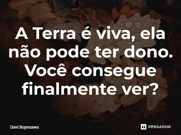 ⁠A Terra é viva, ela não pode ter dono. Você consegue finalmente ver?... Frase de Davi Kopenawa.