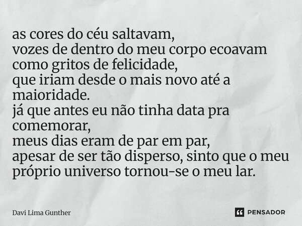as cores do céu saltavam, vozes de dentro do meu corpo ecoavam como gritos de felicidade, que iriam desde o mais novo até a maioridade. já que antes eu não tin... Frase de Davi Lima Gunther.