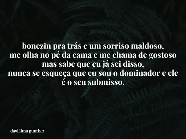 bonezin pra trás e um sorriso maldoso, me olha no pé da cama e me chama de gostoso mas sabe que eu já sei disso, nunca se esqueça que eu sou o dominador e ele é... Frase de davi lima gunther.