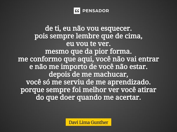 de ti, eu não vou esquecer. pois sempre lembre que de cima, eu vou te ver. mesmo que da pior forma. me conformo que aqui, você não vai entrar e não me importo ... Frase de Davi Lima Gunther.