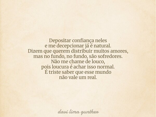 Depositar confiança neles e me decepcionar já é natural. Dizem que querem distribuir muitos amores, mas no fundo, no fundo, são sofredores. Não me chame de louc... Frase de davi lima gunther.