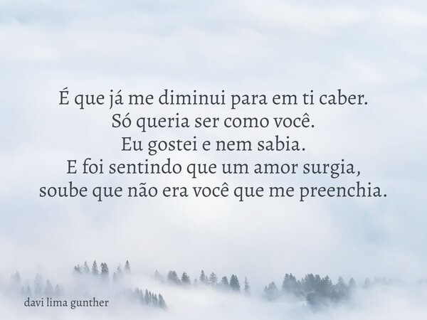 É que já me diminui para em ti caber. Só queria ser como você. Eu gostei e nem sabia. E foi sentindo que um amor surgia, soube que não era você que me preenchia... Frase de davi lima gunther.