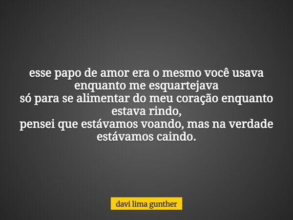 esse papo de amor era o mesmo você usava enquanto me esquartejava só para se alimentar do meu coração enquanto estava rindo, pensei que estávamos voando, mas na... Frase de davi lima gunther.