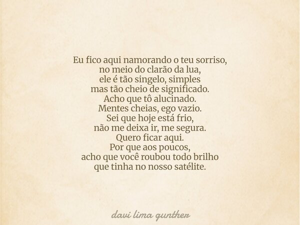 Eu fico aqui namorando o teu sorriso, no meio do clarão da lua, ele é tão singelo, simples mas tão cheio de significado. Acho que tô alucinado. Mentes cheias, e... Frase de davi lima gunther.