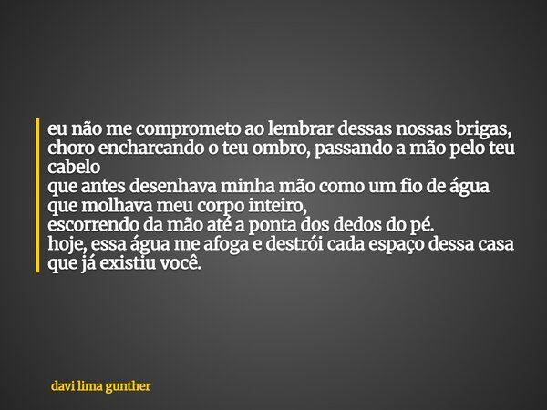 eu não me comprometo ao lembrar dessas nossas brigas, choro encharcando o teu ombro, passando a mão pelo teu cabelo que antes desenhava minha mão como um fio de... Frase de davi lima gunther.
