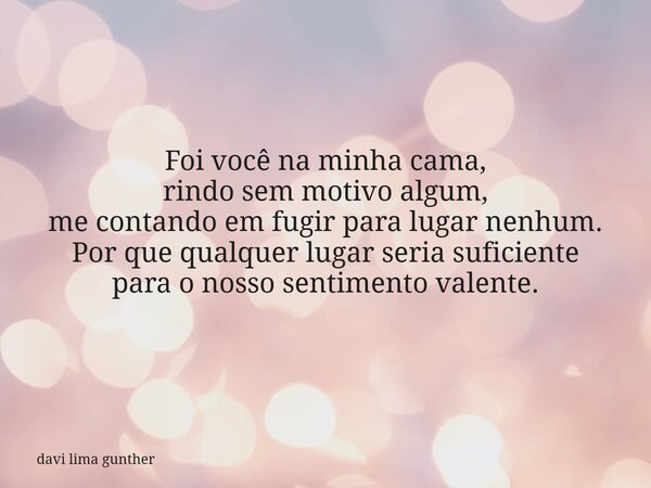 Foi você na minha cama, rindo sem motivo algum, me contando em fugir para lugar nenhum. Por que qualquer lugar seria suficiente para o nosso sentimento valente.... Frase de davi lima gunther.