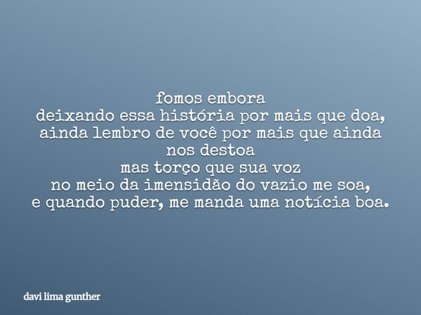 fomos embora deixando essa história por mais que doa, ainda lembro de você por mais que ainda nos destoa mas torço que sua voz no meio da imensidão do vazio me ... Frase de davi lima gunther.