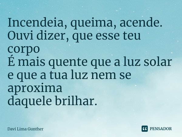 ⁠Incendeia, queima, acende.
Ouvi dizer, que esse teu corpo
É mais quente que a luz solar
e que a tua luz nem se aproxima
daquele brilhar.... Frase de Davi Lima Gunther.