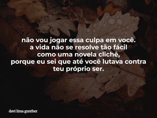 não vou jogar essa culpa em você. a vida não se resolve tão fácil como uma novela clichê, porque eu sei que até você lutava contra teu próprio ser.... Frase de davi lima gunther.