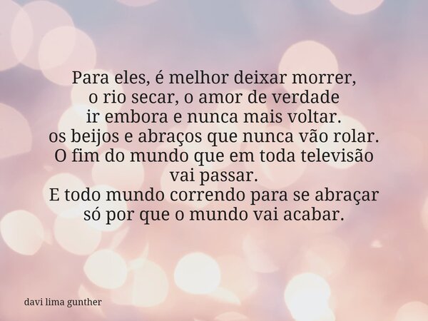 Para eles, é melhor deixar morrer, o rio secar, o amor de verdade ir embora e nunca mais voltar. os beijos e abraços que nunca vão rolar. O fim do mundo que em ... Frase de davi lima gunther.