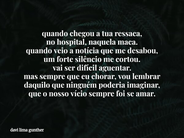 quando chegou a tua ressaca, no hospital, naquela maca. quando veio a notícia que me desabou, um forte silêncio me cortou. vai ser difícil aguentar. mas sempre ... Frase de davi lima gunther.