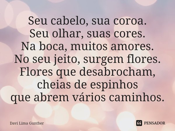 ⁠Seu cabelo, sua coroa.
Seu olhar, suas cores.
Na boca, muitos amores.
No seu jeito, surgem flores.
Flores que desabrocham,
cheias de espinhos
que abrem vários ... Frase de Davi Lima Gunther.