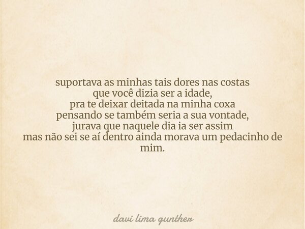 suportava as minhas tais dores nas costas que você dizia ser a idade, pra te deixar deitada na minha coxa pensando se também seria a sua vontade, jurava que naq... Frase de davi lima gunther.