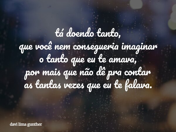 tá doendo tanto, que você nem consegueria imaginar o tanto que eu te amava, por mais que não dê pra contar as tantas vezes que eu te falava.... Frase de davi lima gunther.