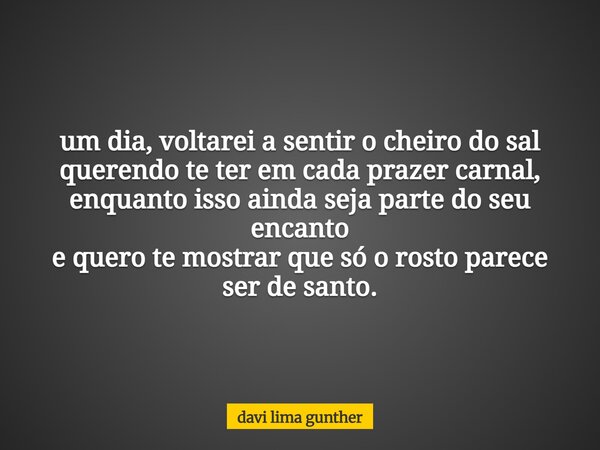 um dia, voltarei a sentir o cheiro do sal querendo te ter em cada prazer carnal, enquanto isso ainda seja parte do seu encanto e quero te mostrar que só o rosto... Frase de davi lima gunther.