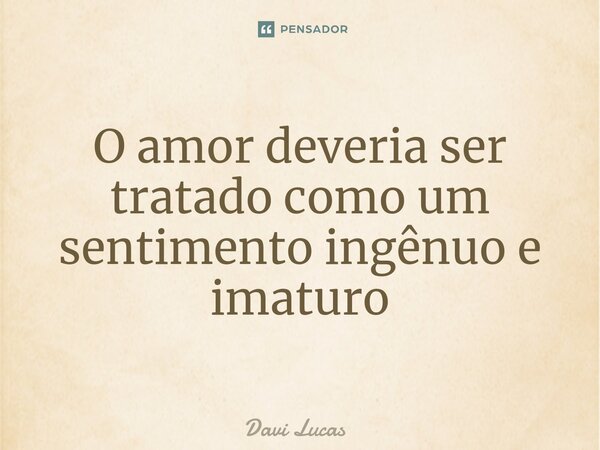 ⁠O amor deveria ser tratado como um sentimento ingênuo e imaturo... Frase de Davi Lucas.