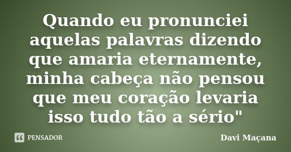 Quando eu pronunciei aquelas palavras dizendo que amaria eternamente, minha cabeça não pensou que meu coração levaria isso tudo tão a sério"... Frase de Davi Maçana.