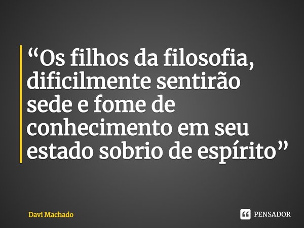 ⁠“Os filhos da filosofia, dificilmente sentirão sede e fome de conhecimento em seu estado sóbrio de espírito”... Frase de Davi Machado.