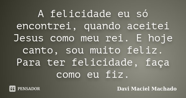 A felicidade eu só encontrei, quando aceitei Jesus como meu rei. E hoje canto, sou muito feliz. Para ter felicidade, faça como eu fiz.... Frase de Davi Maciel Machado.