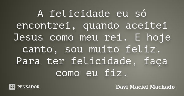 A felicidade eu só encontrei, quando aceitei Jesus como meu rei. E hoje canto, sou muito feliz. Para ter felicidade, faça como eu fiz.... Frase de Davi Maciel Machado.