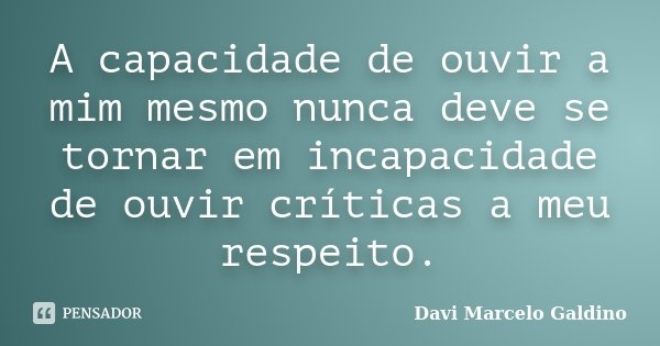 A capacidade de ouvir a mim mesmo nunca deve se tornar em incapacidade de ouvir críticas a meu respeito.... Frase de Davi Marcelo Galdino.