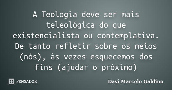 A Teologia deve ser mais teleológica do que existencialista ou contemplativa. De tanto refletir sobre os meios (nós), às vezes esquecemos dos fins (ajudar o pró... Frase de Davi Marcelo Galdino.