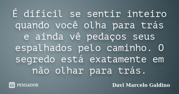 É difícil se sentir inteiro quando você olha para trás e ainda vê pedaços seus espalhados pelo caminho. O segredo está exatamente em não olhar para trás.... Frase de Davi Marcelo Galdino.