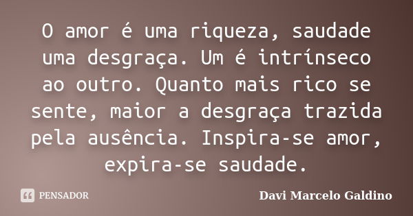 O amor é uma riqueza, saudade uma desgraça. Um é intrínseco ao outro. Quanto mais rico se sente, maior a desgraça trazida pela ausência. Inspira-se amor, expira... Frase de Davi Marcelo Galdino.