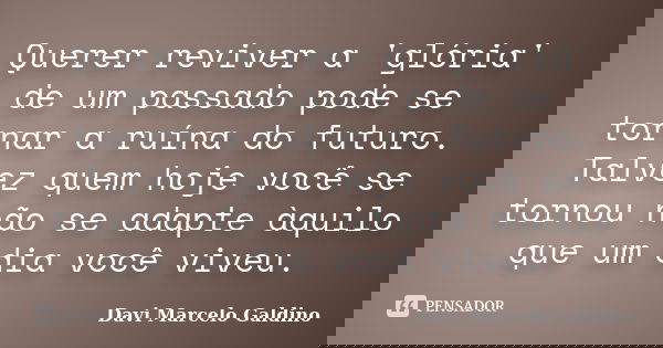Querer reviver a 'glória' de um passado pode se tornar a ruína do futuro. Talvez quem hoje você se tornou não se adapte àquilo que um dia você viveu.... Frase de Davi Marcelo Galdino.