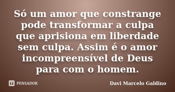 Só um amor que constrange pode transformar a culpa que aprisiona em liberdade sem culpa. Assim é o amor incompreensível de Deus para com o homem.... Frase de Davi Marcelo Galdino.