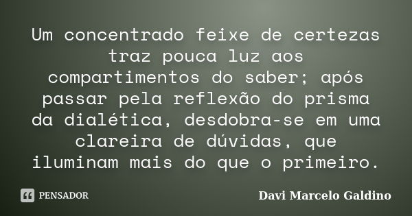 Um concentrado feixe de certezas traz pouca luz aos compartimentos do saber; após passar pela reflexão do prisma da dialética, desdobra-se em uma clareira de dú... Frase de Davi Marcelo Galdino.