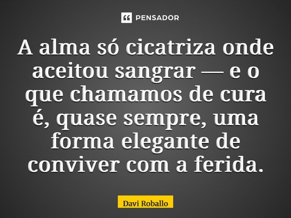 ⁠A alma só cicatriza onde aceitou sangrar — e o que chamamos de cura é, quase sempre, uma forma elegante de conviver com a ferida.... Frase de Davi Roballo.