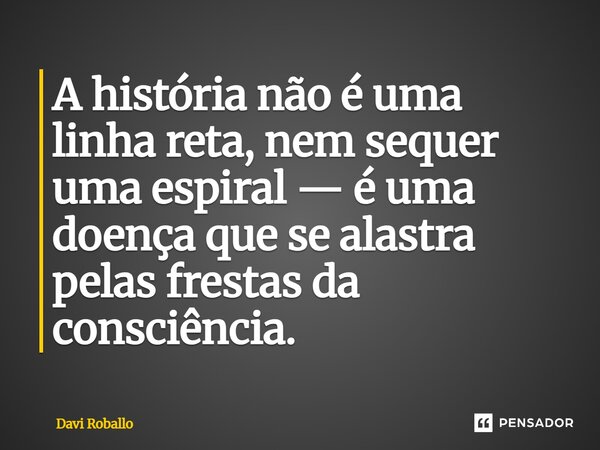 ⁠A história não é uma linha reta, nem sequer uma espiral — é uma doença que se alastra pelas frestas da consciência.... Frase de Davi Roballo.