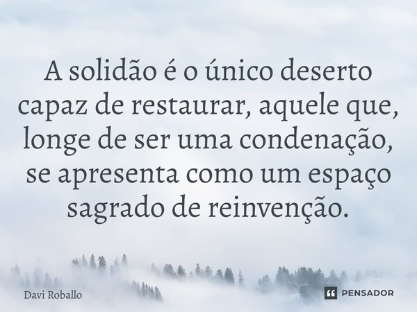 ⁠A solidão é o único deserto capaz de restaurar, aquele que, longe de ser uma condenação, se apresenta como um espaço sagrado de reinvenção.... Frase de Davi Roballo.