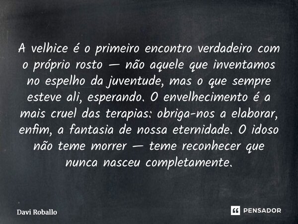 A velhice é o primeiro encontro verdadeiro com o próprio rosto — não aquele que inventamos no espelho da juventude, mas o que sempre esteve ali, esperando. O e... Frase de Davi Roballo.