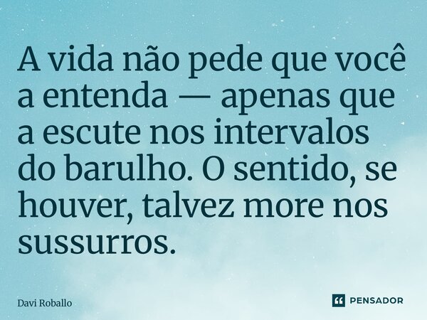 ⁠A vida não pede que você a entenda — apenas que a escute nos intervalos do barulho. O sentido, se houver, talvez more nos sussurros.... Frase de Davi Roballo.