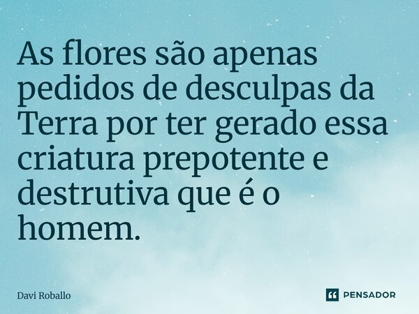 ⁠As flores são apenas pedidos de desculpas da Terra por ter gerado essa criatura prepotente e destrutiva que é o homem.... Frase de Davi Roballo.
