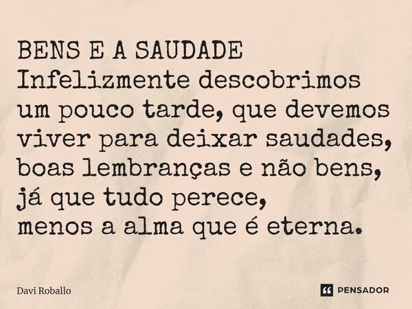 ⁠BENS E A SAUDADE Infelizmente descobrimos um pouco tarde, que devemos viver para deixar saudades, boas lembranças e não bens, já que tudo perece, menos a alma ... Frase de Davi Roballo.