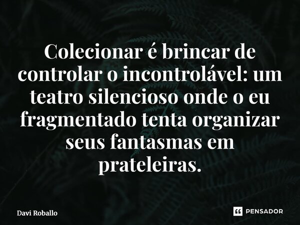 ⁠Colecionar é brincar de controlar o incontrolável: um teatro silencioso onde o eu fragmentado tenta organizar seus fantasmas em prateleiras.... Frase de Davi Roballo.