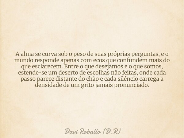 A alma se curva sob o peso de suas próprias perguntas, e o mundo responde apenas com ecos que confundem mais do que esclarecem. Entre o que desejamos e o que so... Frase de Davi Roballo (D.R).